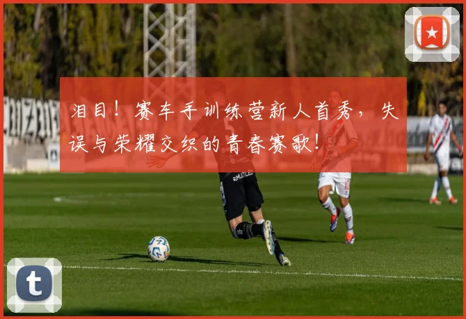 泪目！赛车手训练营新人首秀，失误与荣耀交织的青春赛歌！