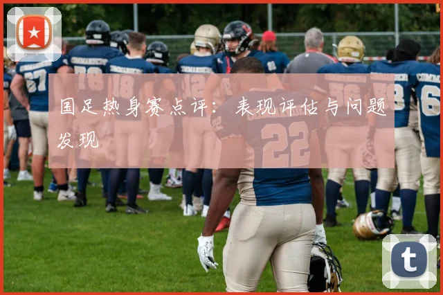 国足热身赛点评:表现评估与问题发现