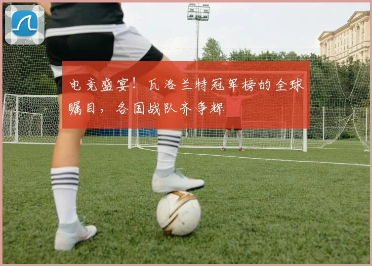 电竞盛宴!瓦洛兰特冠军榜的全球瞩目,各国战队齐争辉