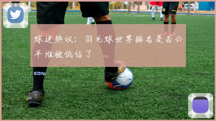 球迷热议：羽毛球世界排名是否公平谁被低估了