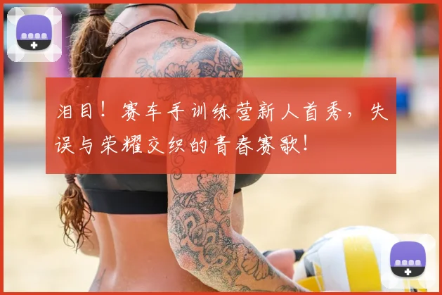 泪目！赛车手训练营新人首秀，失误与荣耀交织的青春赛歌！