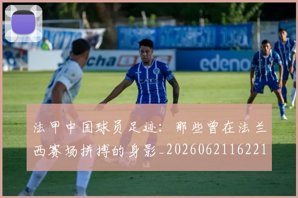 法甲中国球员足迹:那些曾在法兰西赛场拼搏的身影_20260621162210