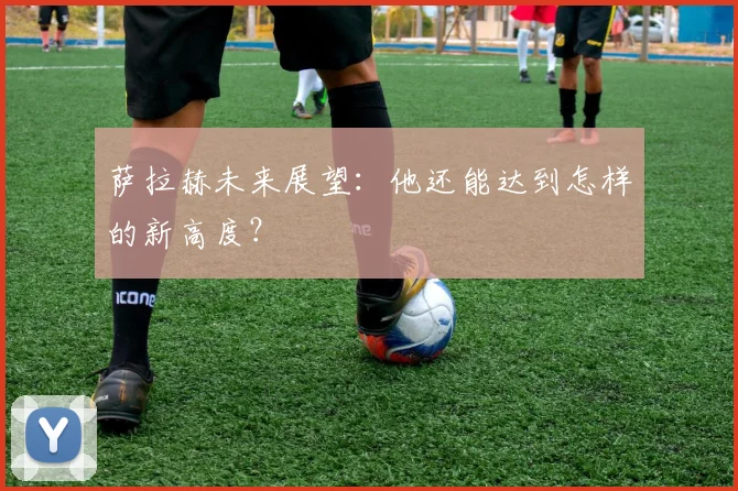 萨拉赫未来展望:他还能达到怎样的新高度?