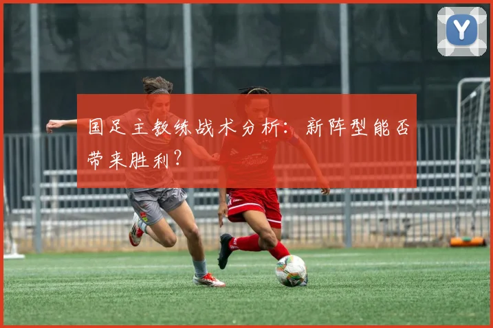 国足主教练战术分析:新阵型能否带来胜利?