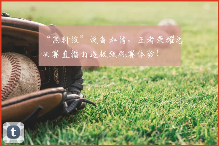 “黑科技”设备加持，王者荣耀总决赛直播打造极致观赛体验！