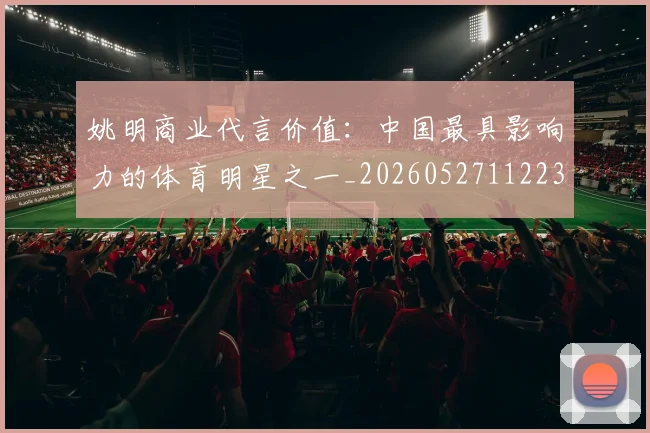 姚明商业代言价值:中国最具影响力的体育明星之一_20260527112235_20260707143116