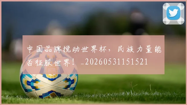 中国品牌搅动世界杯，民族力量能否征服世界！_20260531151521