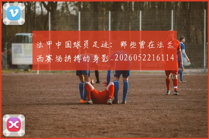 法甲中国球员足迹：那些曾在法兰西赛场拼搏的身影_20260522161146