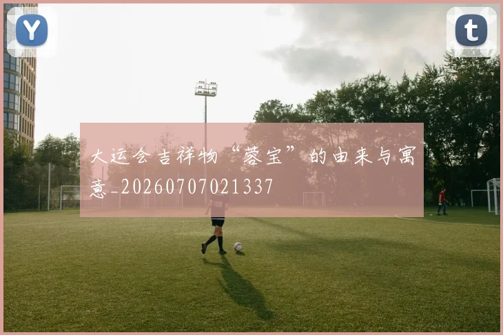 大运会吉祥物“蓉宝”的由来与寓意_20260707021337