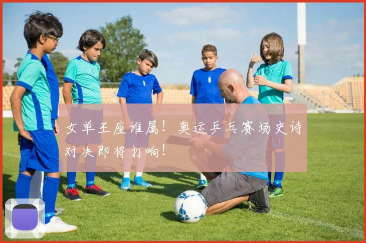 女单王座谁属！奥运乒乓赛场史诗对决即将打响！
