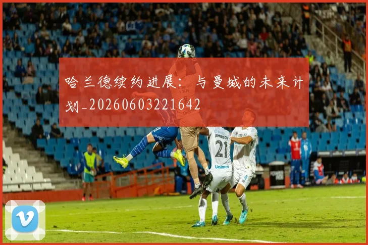 哈兰德续约进展:与曼城的未来计划_20260603221642
