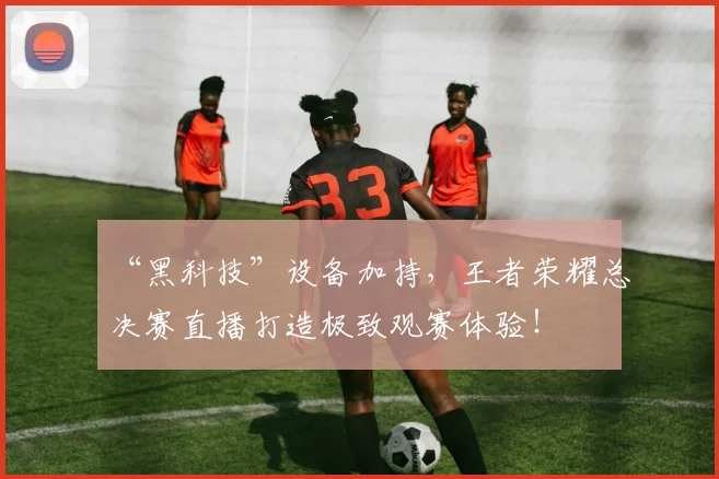 “黑科技”设备加持，王者荣耀总决赛直播打造极致观赛体验！