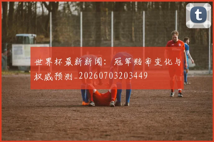 世界杯最新新闻：冠军赔率变化与权威预测_20260703203449